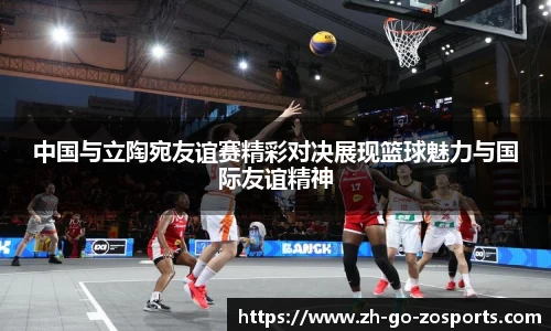 中国与立陶宛友谊赛精彩对决展现篮球魅力与国际友谊精神