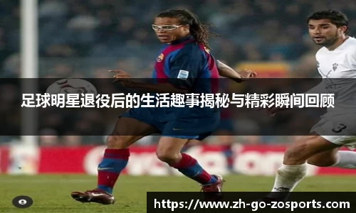 足球明星退役后的生活趣事揭秘与精彩瞬间回顾